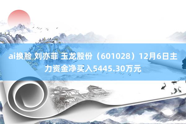ai换脸 刘亦菲 玉龙股份（601028）12月6日主力资金净买入5445.30万元