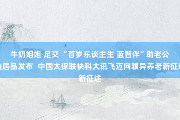 牛奶姐姐 足交 “百岁东谈主生 蓝智伴”助老公益居品发布  中国太保联袂科大讯飞迈向颖异养老新征途