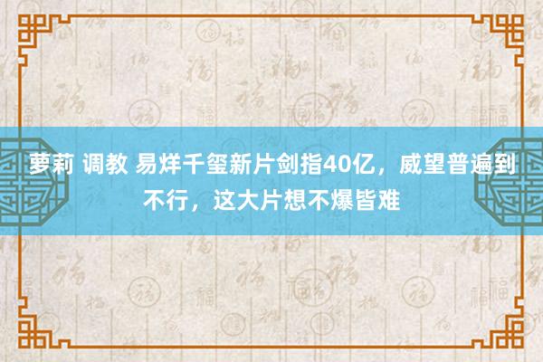 萝莉 调教 易烊千玺新片剑指40亿，威望普遍到不行，这大片想不爆皆难