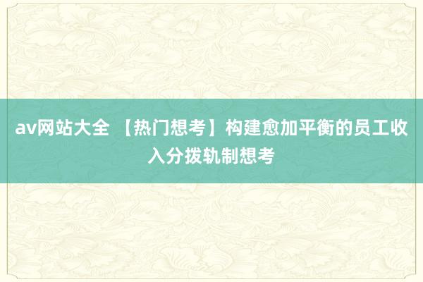 av网站大全 【热门想考】构建愈加平衡的员工收入分拨轨制想考