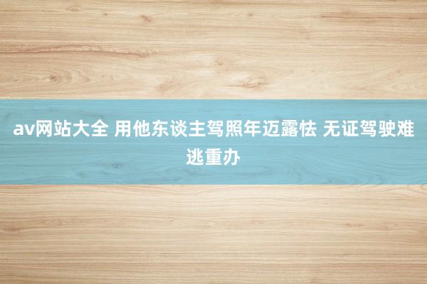 av网站大全 用他东谈主驾照年迈露怯 无证驾驶难逃重办