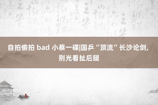 自拍偷拍 bad 小蔡一碟|国乒“顶流”长沙论剑， 别光看扯后腿