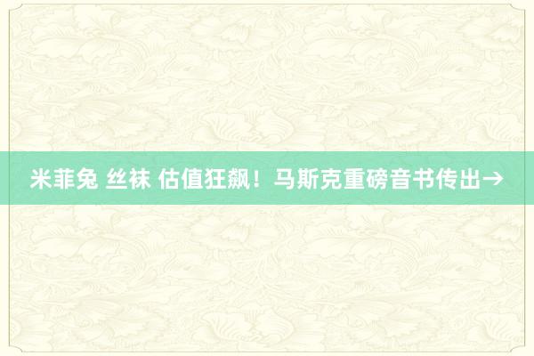 米菲兔 丝袜 估值狂飙！马斯克重磅音书传出→