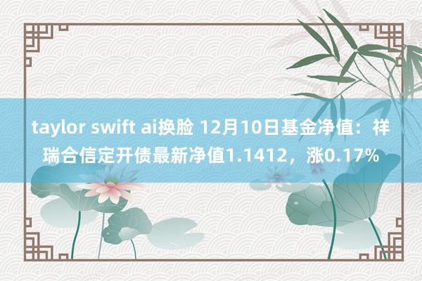 taylor swift ai换脸 12月10日基金净值：祥瑞合信定开债最新净值1.1412，涨0.17%