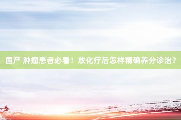 国产 肿瘤患者必看！放化疗后怎样精确养分诊治？