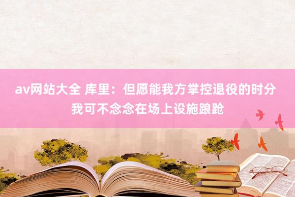 av网站大全 库里：但愿能我方掌控退役的时分 我可不念念在场上设施踉跄