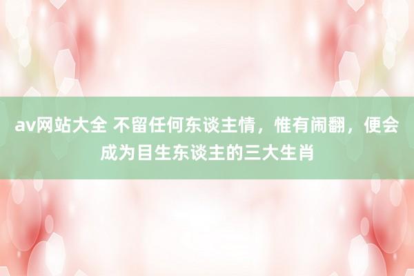 av网站大全 不留任何东谈主情，惟有闹翻，便会成为目生东谈主的三大生肖