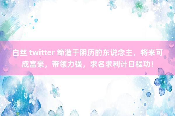 白丝 twitter 缔造于阴历的东说念主，将来可成富豪，带领力强，求名求利计日程功！