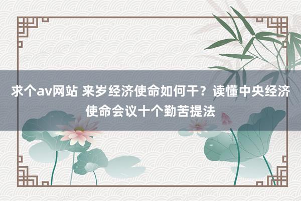求个av网站 来岁经济使命如何干？读懂中央经济使命会议十个勤苦提法