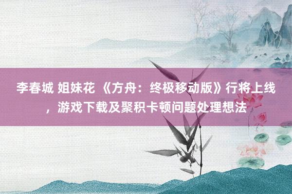 李春城 姐妹花 《方舟：终极移动版》行将上线，游戏下载及聚积卡顿问题处理想法