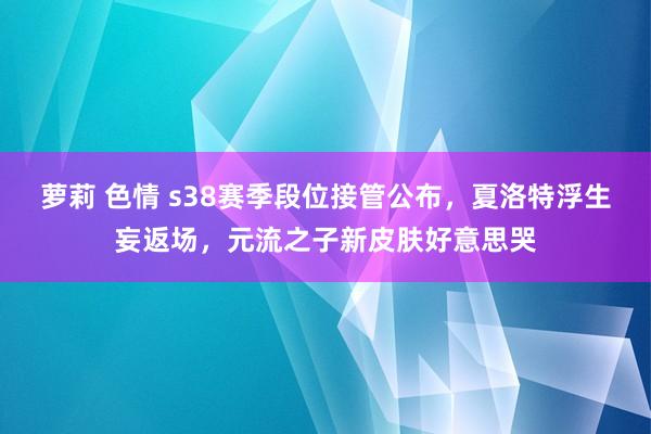 萝莉 色情 s38赛季段位接管公布，夏洛特浮生妄返场，元流之子新皮肤好意思哭
