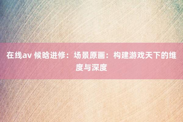 在线av 候晗进修：场景原画：构建游戏天下的维度与深度