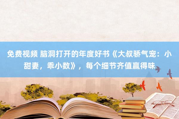 免费视频 脑洞打开的年度好书《大叔骄气宠：小甜妻，乖小数》，每个细节齐值赢得味