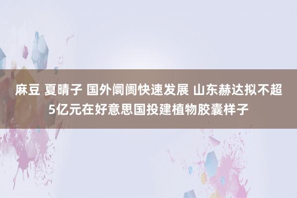麻豆 夏晴子 国外阛阓快速发展 山东赫达拟不超5亿元在好意思国投建植物胶囊样子