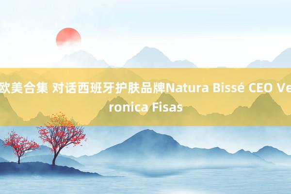 欧美合集 对话西班牙护肤品牌Natura Bissé CEO Veronica Fisas