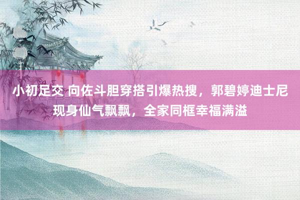 小初足交 向佐斗胆穿搭引爆热搜，郭碧婷迪士尼现身仙气飘飘，全家同框幸福满溢