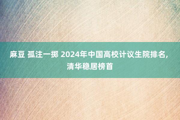麻豆 孤注一掷 2024年中国高校计议生院排名， 清华稳居榜首
