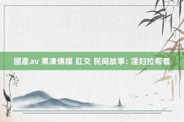 國產av 果凍傳媒 肛交 民间故事: 淫妇拉帮套