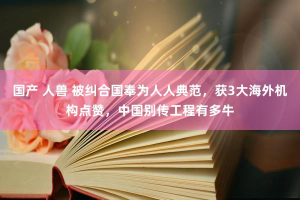 国产 人兽 被纠合国奉为人人典范，获3大海外机构点赞，中国别传工程有多牛