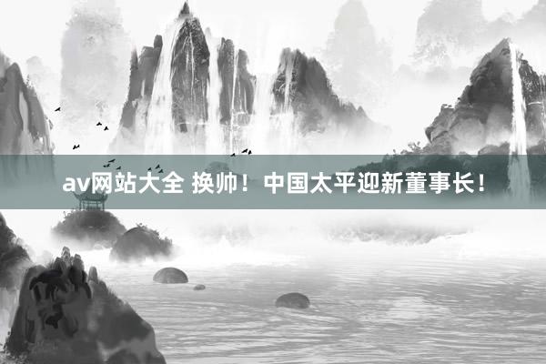 av网站大全 换帅！中国太平迎新董事长！