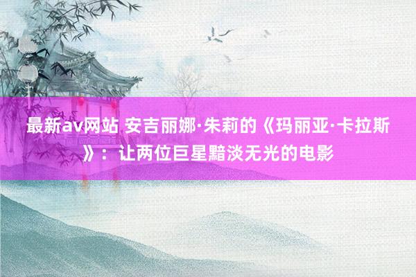 最新av网站 安吉丽娜·朱莉的《玛丽亚·卡拉斯》：让两位巨星黯淡无光的电影