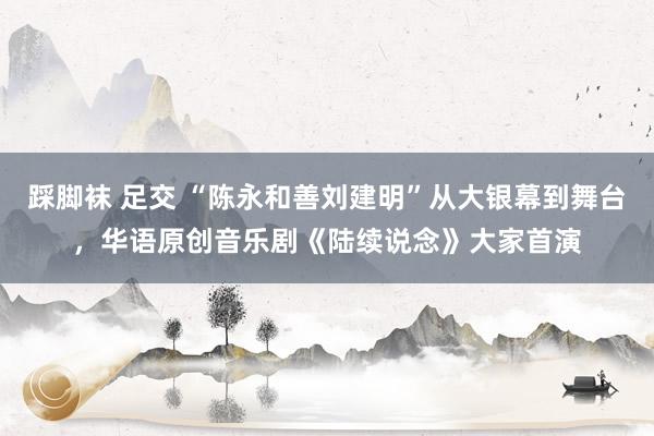 踩脚袜 足交 “陈永和善刘建明”从大银幕到舞台，华语原创音乐剧《陆续说念》大家首演