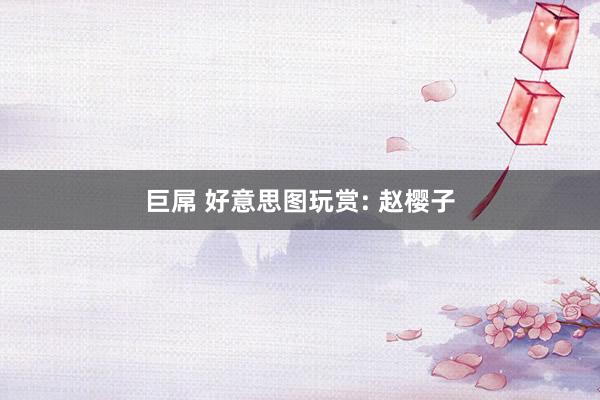 巨屌 好意思图玩赏: 赵樱子