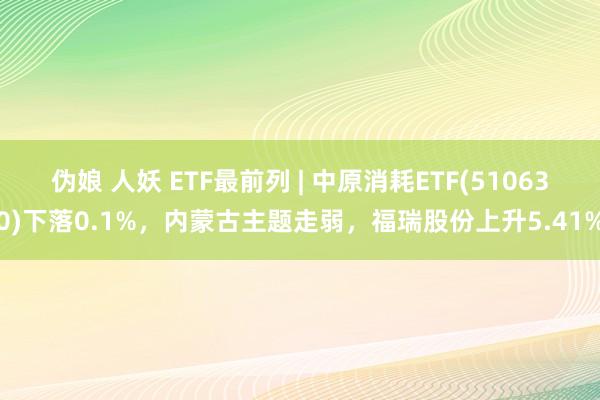 伪娘 人妖 ETF最前列 | 中原消耗ETF(510630)下落0.1%，内蒙古主题走弱，福瑞股份上升5.41%