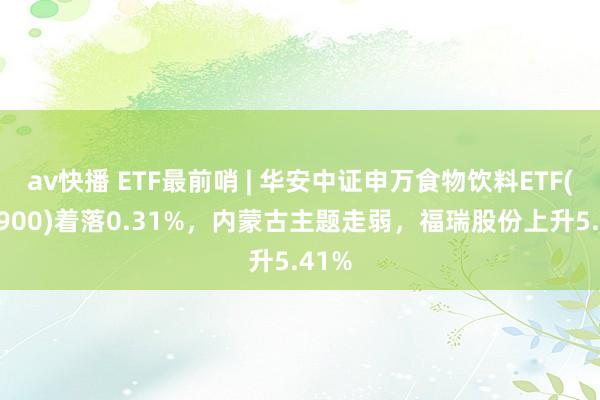 av快播 ETF最前哨 | 华安中证申万食物饮料ETF(516900)着落0.31%，内蒙古主题走弱，福瑞股份上升5.41%