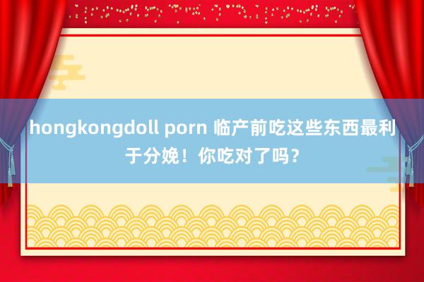 hongkongdoll porn 临产前吃这些东西最利于分娩！你吃对了吗？