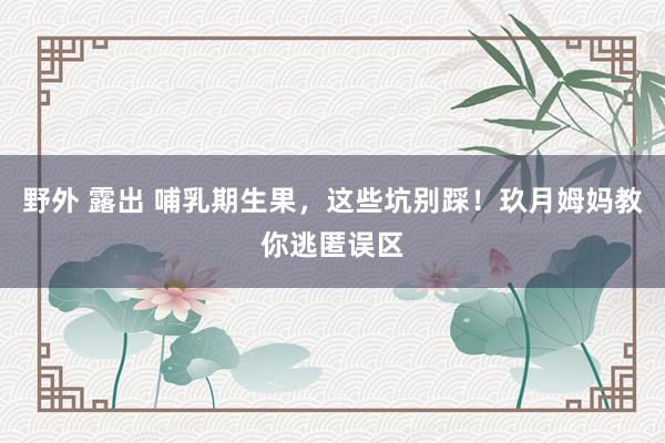 野外 露出 哺乳期生果，这些坑别踩！玖月姆妈教你逃匿误区