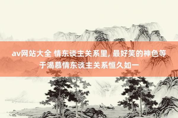av网站大全 情东谈主关系里， 最好笑的神色等于渴慕情东谈主关系恒久如一