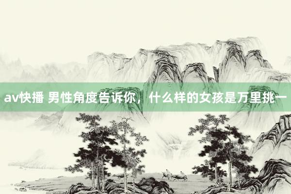 av快播 男性角度告诉你,什么样的女孩是万里挑一
