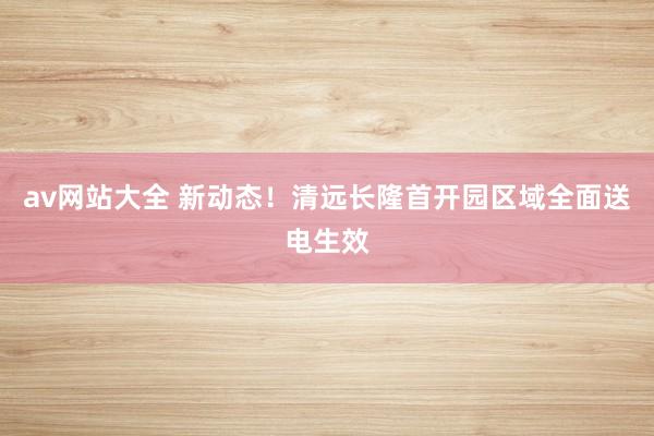 av网站大全 新动态！清远长隆首开园区域全面送电生效
