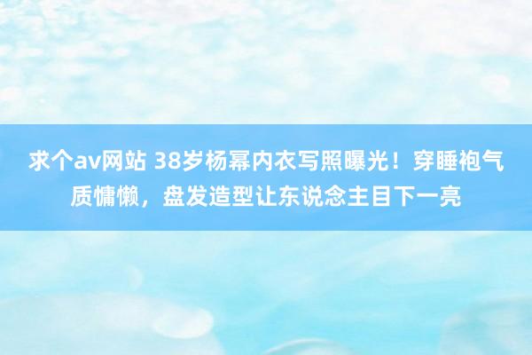 求个av网站 38岁杨幂内衣写照曝光！穿睡袍气质慵懒，盘发造型让东说念主目下一亮
