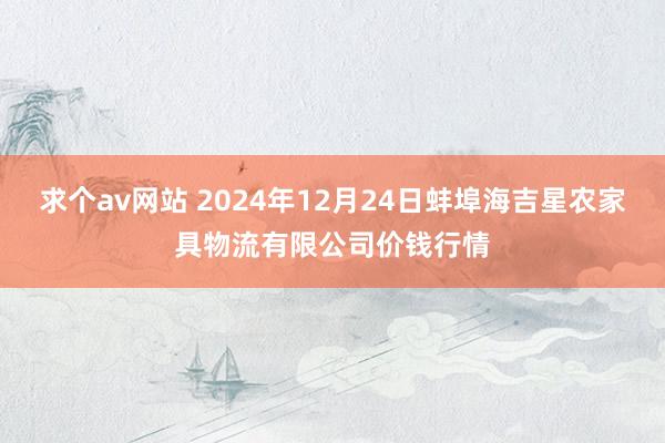 求个av网站 2024年12月24日蚌埠海吉星农家具物流有限公司价钱行情