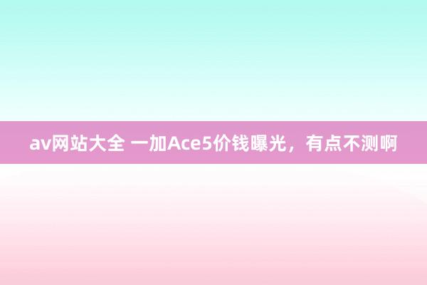 av网站大全 一加Ace5价钱曝光，有点不测啊