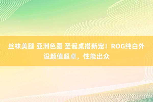丝袜美腿 亚洲色图 圣诞桌搭新宠！ROG纯白外设颜值超卓，性能出众