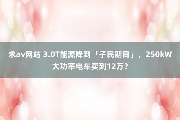 求av网站 3.0T能源降到「子民期间」，250kW大功率电车卖到12万？