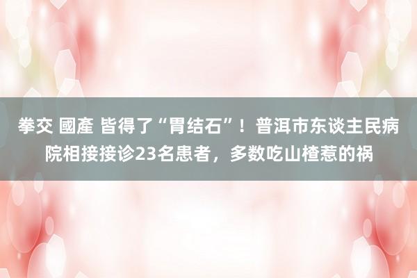 拳交 國產 皆得了“胃结石”！普洱市东谈主民病院相接接诊23名患者，多数吃山楂惹的祸