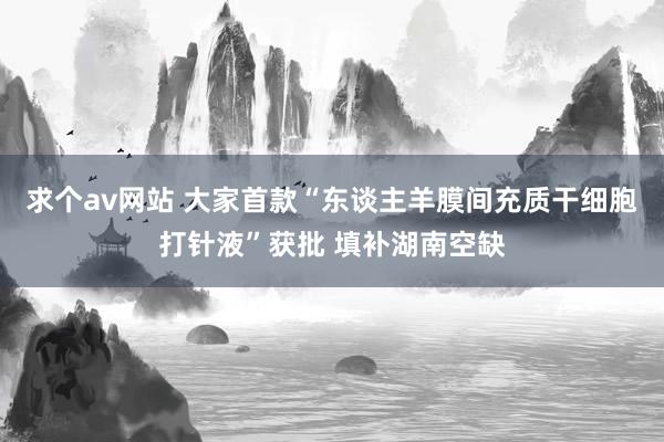 求个av网站 大家首款“东谈主羊膜间充质干细胞打针液”获批 填补湖南空缺