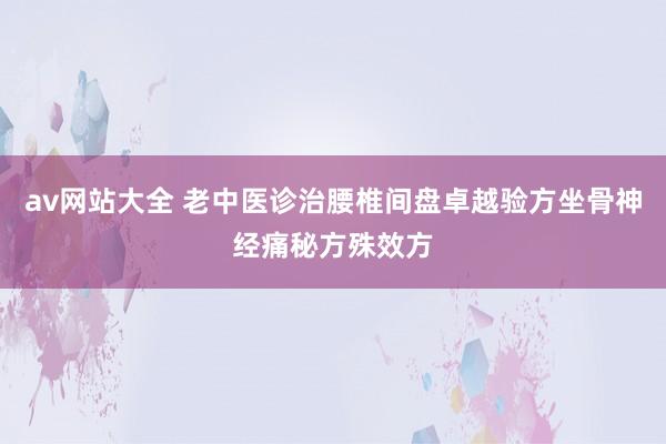 av网站大全 老中医诊治腰椎间盘卓越验方坐骨神经痛秘方殊效方