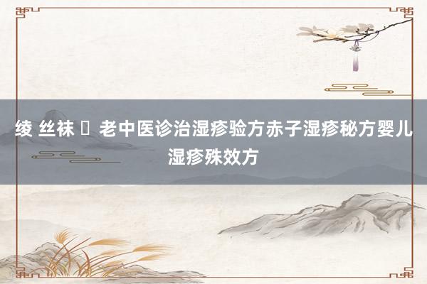 绫 丝袜 ​老中医诊治湿疹验方赤子湿疹秘方婴儿湿疹殊效方