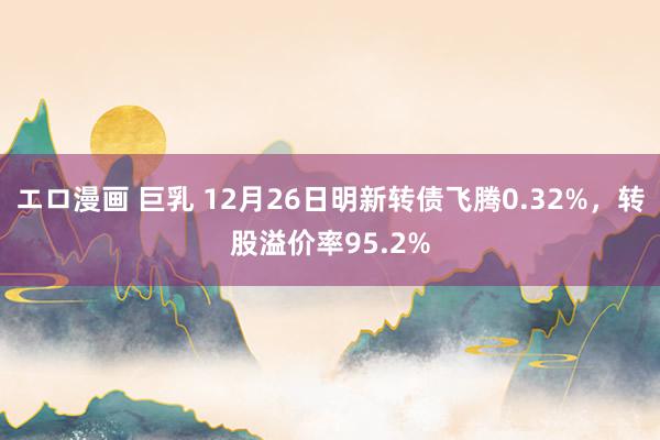 エロ漫画 巨乳 12月26日明新转债飞腾0.32%，转股溢价率95.2%