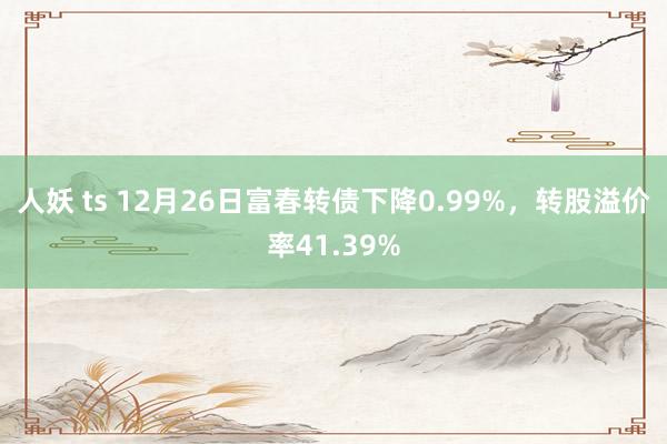 人妖 ts 12月26日富春转债下降0.99%，转股溢价率41.39%