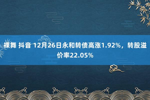裸舞 抖音 12月26日永和转债高涨1.92%,转股溢价率22.05%