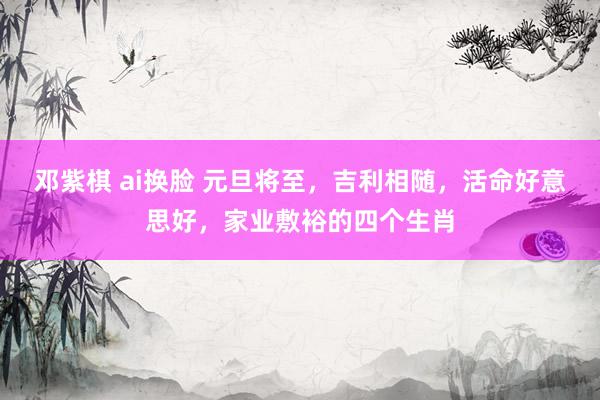邓紫棋 ai换脸 元旦将至，吉利相随，活命好意思好，家业敷裕的四个生肖
