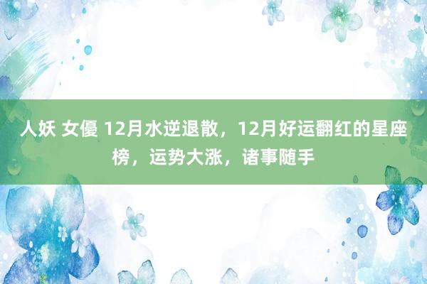 人妖 女優 12月水逆退散，12月好运翻红的星座榜，运势大涨，诸事随手