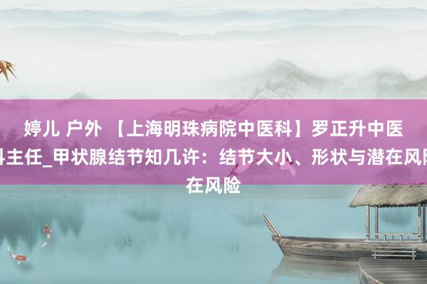 婷儿 户外 【上海明珠病院中医科】罗正升中医科主任_甲状腺结节知几许：结节大小、形状与潜在风险