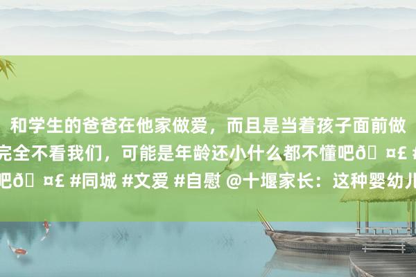 和学生的爸爸在他家做爱，而且是当着孩子面前做爱，太刺激了，孩子完全不看我们，可能是年龄还小什么都不懂吧🤣 #同城 #文爱 #自慰 @十堰家长：这种婴幼儿疫苗有调遣→